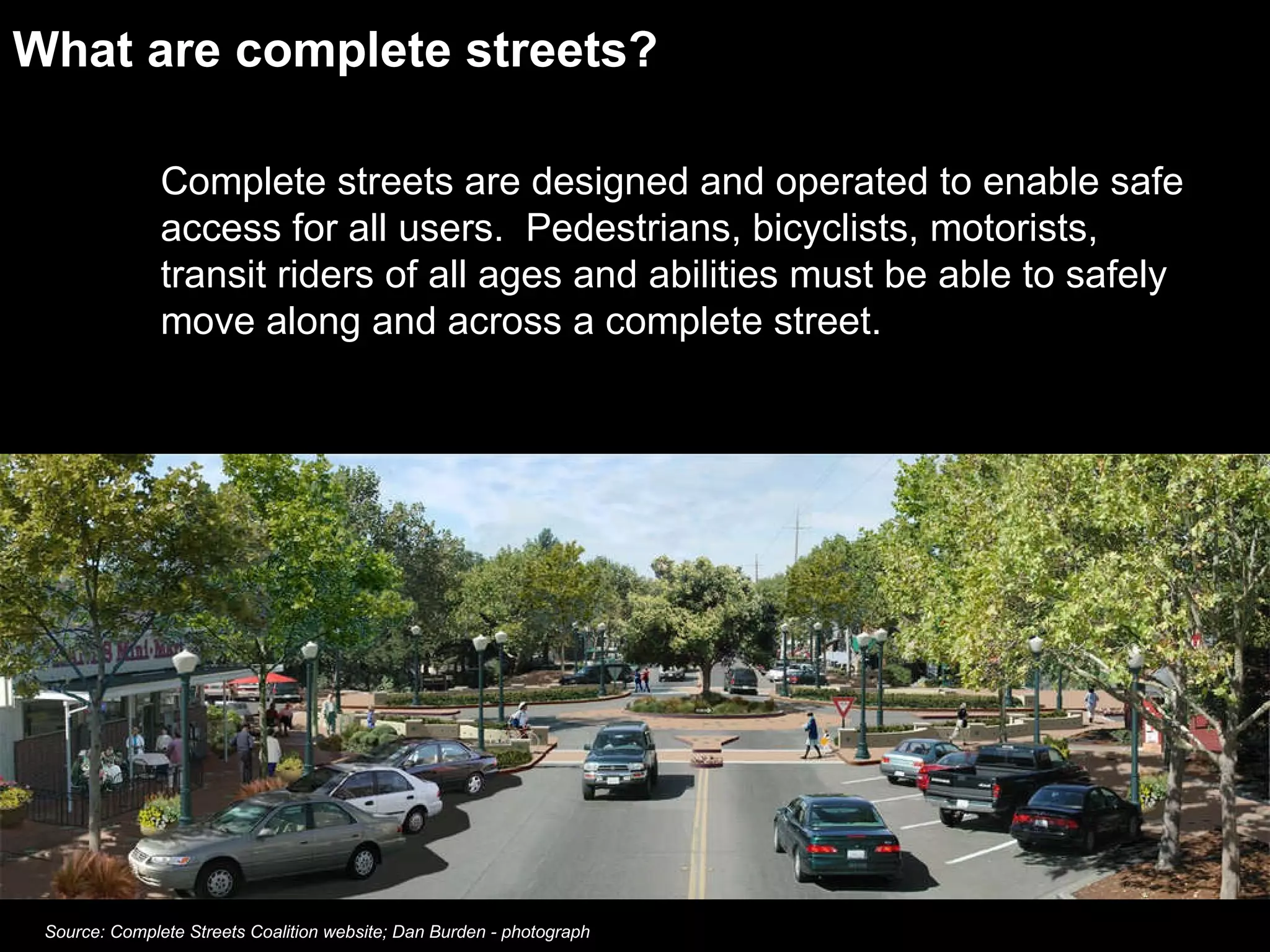 What are complete streets? Complete streets are designed and operated to enable safe access for all users.  Pedestrians, bicyclists, motorists, transit riders of all ages and abilities must be able to safely move along and across a complete street.  Source: Complete Streets Coalition website; Dan Burden - photograph 