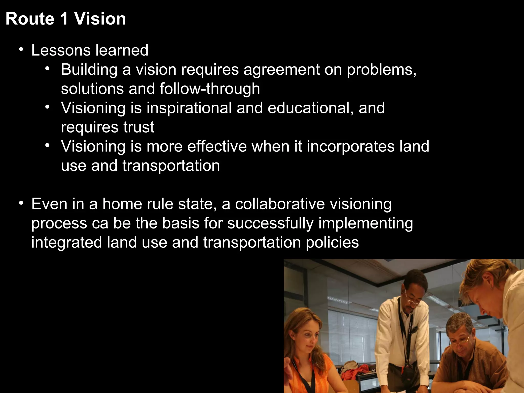 Route 1 Vision Lessons learned Building a vision requires agreement on problems, solutions and follow-through Visioning is inspirational and educational, and requires trust Visioning is more effective when it incorporates land use and transportation Even in a home rule state, a collaborative visioning process ca be the basis for successfully implementing integrated land use and transportation policies 