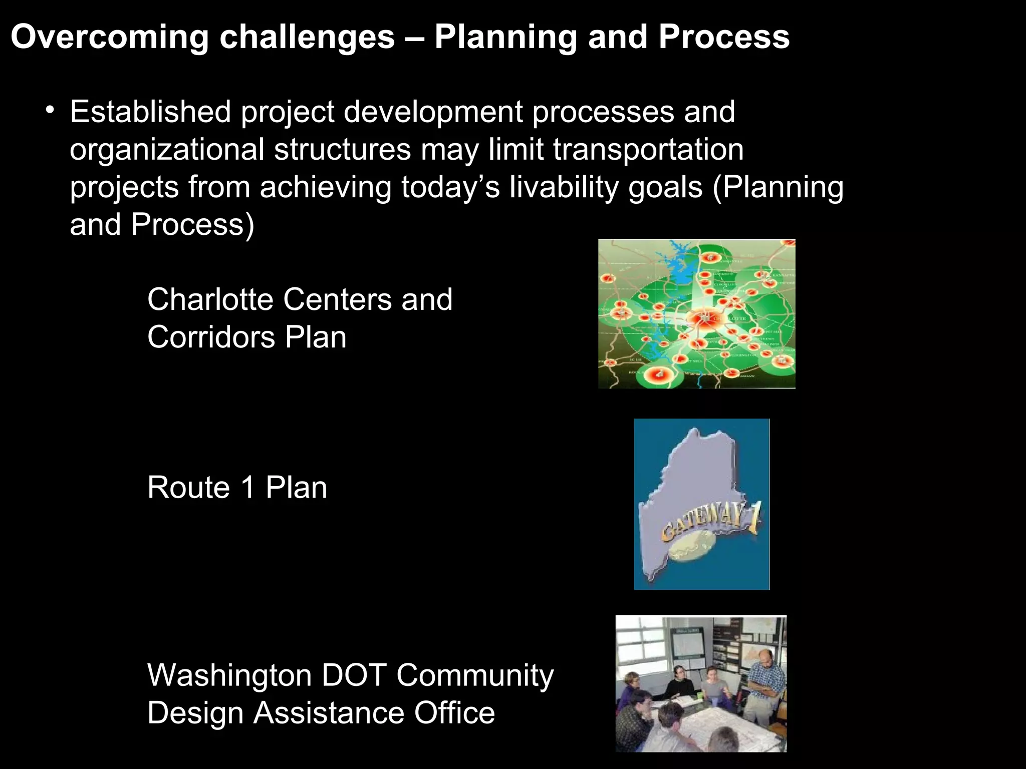 Established project development processes and organizational structures may limit transportation projects from achieving today’s livability goals (Planning and Process) Charlotte Centers and  Corridors Plan Route 1 Plan  Washington DOT Community Design Assistance Office Overcoming challenges – Planning and Process 
