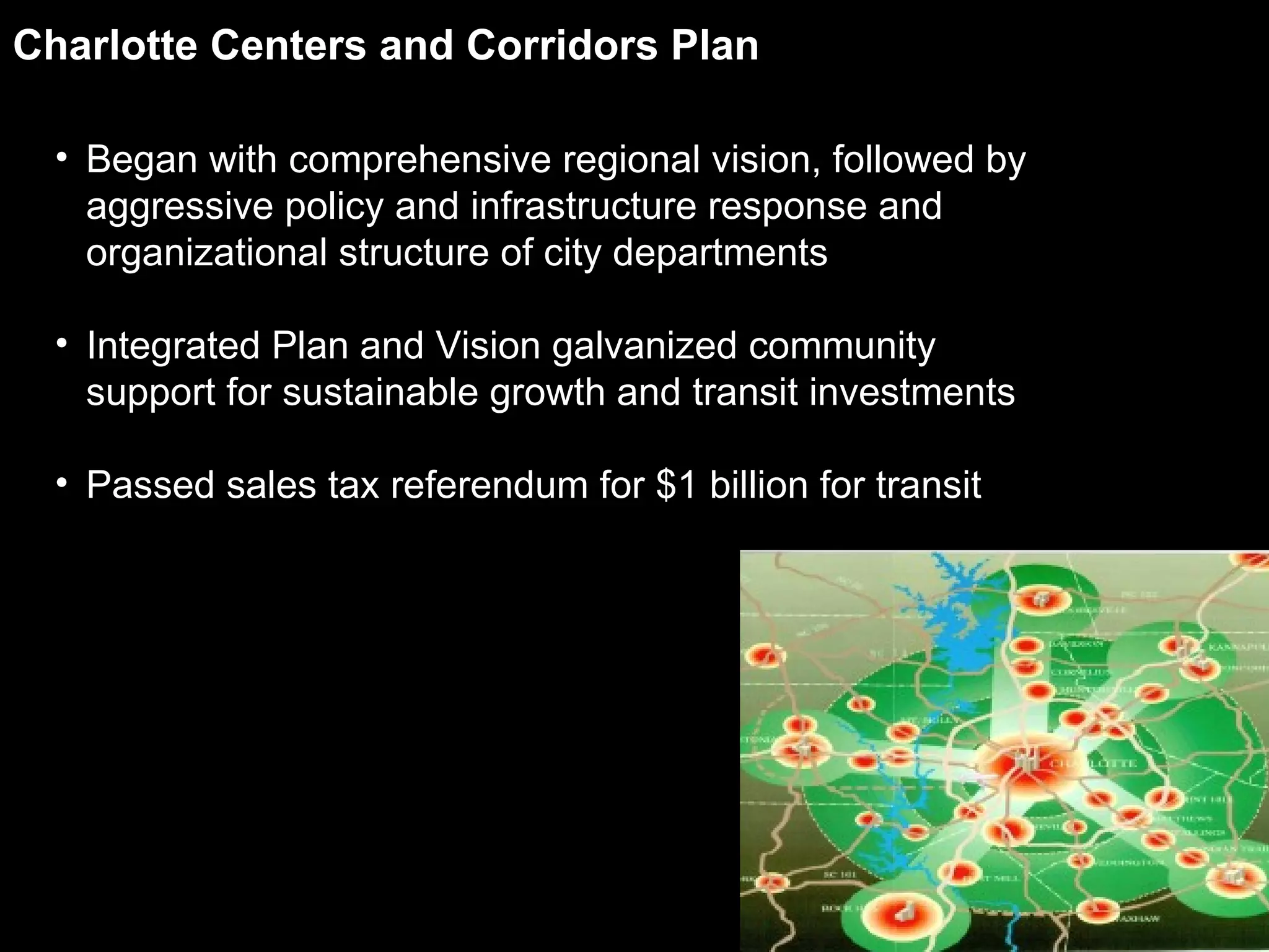 Charlotte Centers and Corridors Plan Began with comprehensive regional vision, followed by aggressive policy and infrastructure response and organizational structure of city departments Integrated Plan and Vision galvanized community support for sustainable growth and transit investments Passed sales tax referendum for $1 billion for transit 
