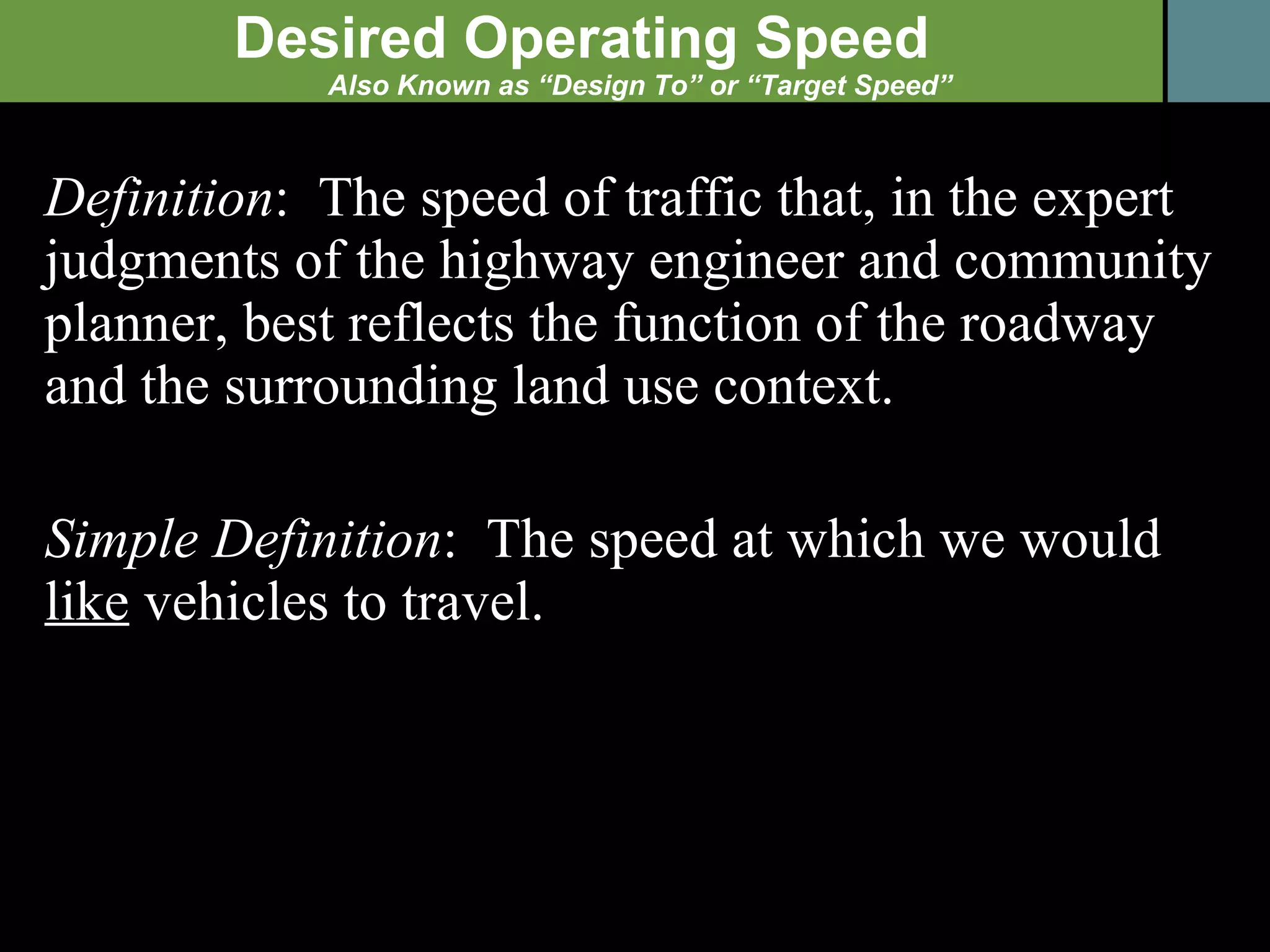 Definition :  The speed of traffic that, in the expert judgments of the highway engineer and community planner, best reflects the function of the roadway and the surrounding land use context. Simple Definition :  The speed at which we would  like  vehicles to travel. Desired Operating Speed Also Known as “Design To” or “Target Speed” 