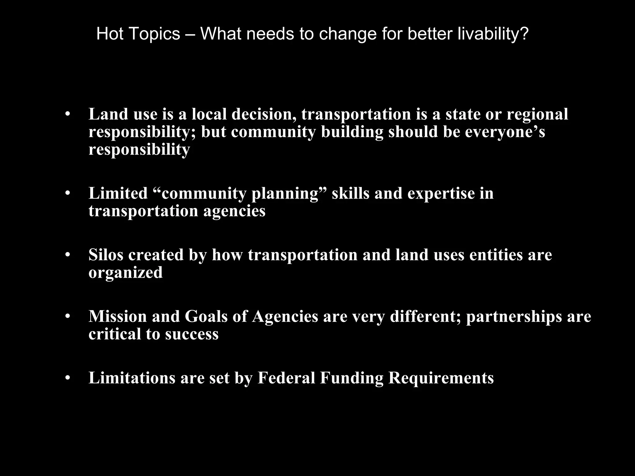 Hot Topics – What needs to change for better livability?  Land use is a local decision, transportation is a state or regional responsibility; but community building should be everyone’s responsibility Limited “community planning” skills and expertise in transportation agencies Silos created by how transportation and land uses entities are organized Mission and Goals of Agencies are very different; partnerships are critical to success Limitations are set by Federal Funding Requirements 