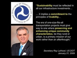 “ Sustainability  must be reflected in all our infrastructure investments…  …  it implies a  commitment to  the principles of  livability ...  The era of one-size-fits-all transportation projects must give way to one where  preserving and enhancing unique community characteristics , be they rural or urban, is a primary mission of our work rather than an afterthought.” Secretary Ray LaHood, US DOT January 21, 2009 