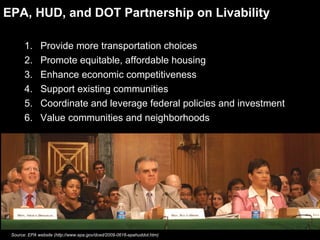 EPA, HUD, and DOT Partnership on Livability Provide more transportation choices Promote equitable, affordable housing Enhance economic competitiveness Support existing communities Coordinate and leverage federal policies and investment Value communities and neighborhoods Source: EPA website (http://www.epa.gov/dced/2009-0616-epahuddot.htm) 