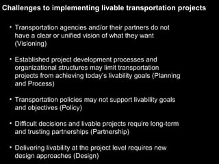 Transportation agencies and/or their partners do not have a clear or unified vision of what they want (Visioning) Established project development processes and organizational structures may limit transportation projects from achieving today’s livability goals (Planning and Process) Transportation policies may not support livability goals and objectives (Policy) Difficult decisions and livable projects require long-term and trusting partnerships (Partnership) Delivering livability at the project level requires new design approaches (Design) Challenges to implementing livable transportation projects 
