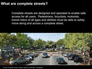 What are complete streets? Complete streets are designed and operated to enable safe access for all users.  Pedestrians, bicyclists, motorists, transit riders of all ages and abilities must be able to safely move along and across a complete street.  Source: Complete Streets Coalition website; Dan Burden - photograph 