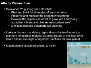 Albany Visions Plan Developed 25 guiding principles that: Plan and build for all modes of transportation Preserve and manage the existing investments Develop the region’s potential to grow into a “uniquely attractive, vibrant and diverse metropolitan area” Link land use and transportation planning Linkage forum – mandatory regional roundtable of municipal planners  to address regional planning issues at the local level (state has no oversight or approval functions for local plans) Match project choice processes to vision 