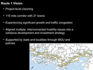 Route 1 Vision Project-level visioning 110 mile corridor with 21 towns Experiencing significant growth and traffic congestion Aligned multiple, interconnected livability issues into a cohesive development and investment strategy Supported by state and localities through MOU and policies 
