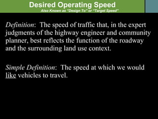 Definition :  The speed of traffic that, in the expert judgments of the highway engineer and community planner, best reflects the function of the roadway and the surrounding land use context. Simple Definition :  The speed at which we would  like  vehicles to travel. Desired Operating Speed Also Known as “Design To” or “Target Speed” 