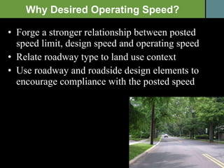 Forge a stronger relationship between posted speed limit, design speed and operating speed Relate roadway type to land use context  Use roadway and roadside design elements to encourage compliance with the posted speed Why Desired Operating Speed? 
