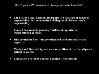 Hot Topics – What needs to change for better livability?  Land use is a local decision, transportation is a state or regional responsibility; but community building should be everyone’s responsibility Limited “community planning” skills and expertise in transportation agencies Silos created by how transportation and land uses entities are organized Mission and Goals of Agencies are very different; partnerships are critical to success Limitations are set by Federal Funding Requirements 