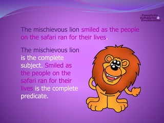 The mischievous lion smiled as the people 
on the safari ran for their lives. 
The mischievous lion 
is the complete 
subject. Smiled as 
the people on the 
safari ran for their 
lives is the complete 
predicate. 
 