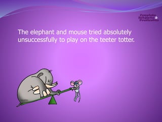 The elephant and mouse tried absolutely 
unsuccessfully to play on the teeter totter. 
 