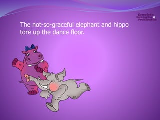 The not-so-graceful elephant and hippo 
tore up the dance floor. 
 