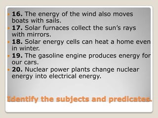 16. The energy of the wind also moves boats with sails.17. Solar furnaces collect the sun’s rays with mirrors.18. Solar energy cells can heat a home even in winter.19. The gasoline engine produces energy for our cars.20. Nuclear power plants change nuclear energy into electrical energy.Identify the subjects and predicates.