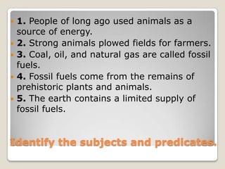 1. People of long ago used animals as a source of energy.2. Strong animals plowed fields for farmers.3. Coal, oil, and natural gas are called fossil fuels.4. Fossil fuels come from the remains of prehistoric plants and animals.5. The earth contains a limited supply of fossil fuels.Identify the subjects and predicates.