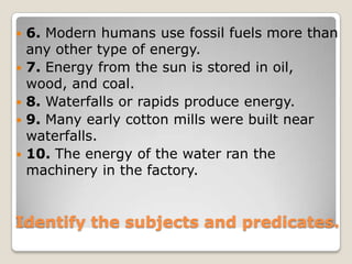6. Modern humans use fossil fuels more than any other type of energy.7. Energy from the sun is stored in oil, wood, and coal.8. Waterfalls or rapids produce energy.9. Many early cotton mills were built near waterfalls.10. The energy of the water ran the machinery in the factory.Identify the subjects and predicates.