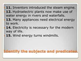 11. Inventors introduced the steam engine.12. Hydroelectric plants now make use of water energy in rivers and waterfalls.13. Many appliances need electrical energy to work.14. Electricity is necessary for the modern way of life.15. Wind energy turns windmills.Identify the subjects and predicates.
