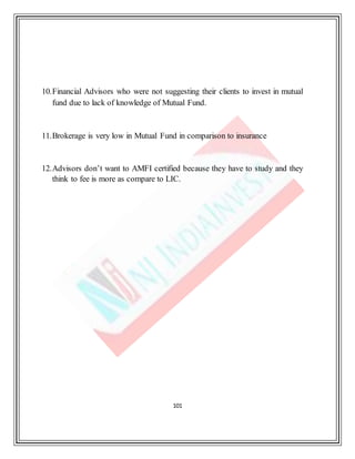 101
10.Financial Advisors who were not suggesting their clients to invest in mutual
fund due to lack of knowledge of Mutual Fund.
11.Brokerage is very low in Mutual Fund in comparison to insurance
12.Advisors don’t want to AMFI certified because they have to study and they
think to fee is more as compare to LIC.
 
