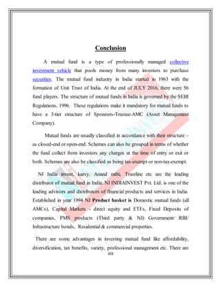 103
Conclusion
A mutual fund is a type of professionally managed collective
investment vehicle that pools money from many investors to purchase
securities. The mutual fund industry in India started in 1963 with the
formation of Unit Trust of India. At the end of JULY 2016, there were 56
fund players. The structure of mutual funds in India is governed by the SEBI
Regulations, 1996. These regulations make it mandatory for mutual funds to
have a 3-tier structure of Sponsors-Trustee-AMC (Asset Management
Company).
Mutual funds are usually classified in accordance with their structure –
as closed-end or open-end. Schemes can also be grouped in terms of whether
the fund collect from investors any charges at the time of entry or exit or
both. Schemes are also be classified as being tax-exempt or non-tax-exempt.
NJ India invest, karvy, Anand rathi, Trustline etc are the leading
distributor of mutual fund in India. NJ INDIAINVEST Pvt. Ltd. is one of the
leading advisors and distributors of financial products and services in India.
Established in year 1994 NJ Product basket is Domestic mutual funds (all
AMCs), Capital Markets - direct equity and ETFs, Fixed Deposits of
companies, PMS products (Third party & NJ) Government/ RBI/
Infrastructure bonds, Residential & commercial properties.
There are some advantages in investing mutual fund like affordability,
diversification, tax benefits, variety, professional management etc. There are
 
