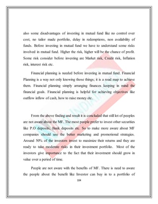 104
also some disadvantages of investing in mutual fund like no control over
cost, no tailor made portfolio, delay in redemptions, non availability of
funds. Before investing in mutual fund we have to understand some risks
involved in mutual fund. Higher the risk, higher will be the chance of profit.
Some risk consider before investing are Market risk, Credit risk, Inflation
risk, interest risk etc.
Financial planning is needed before investing in mutual fund. Financial
Planning is a way not only knowing those things; it is a road map to achieve
them. Financial planning simply arranging finances keeping in mind the
financial goals. Financial planning is helpful for achieving objectives like
outflow inflow of cash, how to raise money etc.
From the above finding and result it is concluded that still lot of peoples
are not aware about the MF. The most people prefer to invest other securities
like P.O deposits, Bank deposits etc. So to make more aware about MF
companies should use the better marketing and promotional strategies.
Around 50% of the investors invest to maximize their returns and they are
ready to take moderate risks in their investment portfolio. Most of the
investors give importance to the fact that their investment should grow in
value over a period of time.
People are not aware with the benefits of MF. There is need to aware
the people about the benefit like Investor can buy in to a portfolio of
 