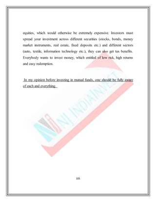 105
equities, which would otherwise be extremely expensive. Investors must
spread your investment across different securities (stocks, bonds, money
market instruments, real estate, fixed deposits etc.) and different sectors
(auto, textile, information technology etc.), they can also get tax benefits.
Everybody wants to invest money, which entitled of low risk, high returns
and easy redemption.
In my opinion before investing in mutual funds, one should be fully aware
of each and everything.
 