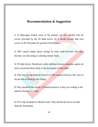 107
Recommendation & Suggestion
1. In Bhavnagar branch some of the partners are not satisfied with the
service provided by the NJ India Invest. So it should provide their best
service to the NJ partner for growth of the business.
2. MFs cannot simply attract savings by mere small investors who have
become very discerning in selecting mutual funds.
3. NJ India Invest. Should give safety attributes because insurance agents are
more concerned about safety of the investment of their client.
4. Find new Young financial advisors in this segment because they easy to
accept new technology and change.
5. They should do the activity of brand awareness as they are working in the
industry from last 21 years.
6. NJ is only dominant in Mutual Funds. They should also focus on other
financial instruments.
 