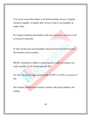 108
7. In service sector what matters is all about providing services. Company
should try regularly to enhance their services so that it can strengthen its
market share.
8. Company should provide benefits to the loyal advisors to motivate to sell
or to loyal for long time.
9. They should create good reputation and good word of mouth to increase
the awareness about company.
10. 60% of people are willing to create long term wealth according to my
study on public. So NJ should target this 60%.
11. They can directly target general public for SIP’s. As 58% is not aware of
this.
12. Company should focus on inactive partners with properguidance and
training.
 