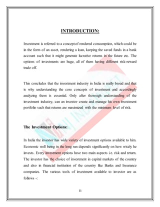 11
INTRODUCTION:
Investment is referred to a conceptof rendered consumption, which could be
in the form of an asset, rendering a loan, keeping the saved funds in a bank
account such that it might generate lucrative returns in the future etc. The
options of investments are huge, all of them having different risk-reward
trade off.
This concludes that the investment industry in India is really broad and that
is why understanding the core concepts of investment and accordingly
analyzing them is essential. Only after thorough understanding of the
investment industry, can an investor create and manage his own investment
portfolio such that returns are maximized with the minimum level of risk.
The Investment Options:
In India the investor has wide variety of investment options available to him.
Economic well being in the long run depends significantly on how wisely he
invests. Every investment options have two main aspects i.e. risk and return.
The investor has the choice of investment in capital markets of the country
and also in financial institution of the country like Banks and Insurance
companies. The various tools of investment available to investor are as
follows -:
 