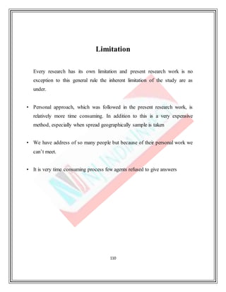 110
Limitation
Every research has its own limitation and present research work is no
exception to this general rule the inherent limitation of the study are as
under.
• Personal approach, which was followed in the present research work, is
relatively more time consuming. In addition to this is a very expensive
method, especially when spread geographically sample is taken
• We have address of so many people but because of their personal work we
can’t meet.
• It is very time consuming process few agents refused to give answers
 