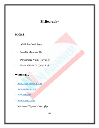 112
Bibliography
BOOKS:
• AMFI Test Work Book
• Monthly Magazines like
• Performance Watch, (May 2016)
• Fundz Watch of NJ (May 2016)
WEBSITES:
• www. value research .com
• www.amfiindia.com
• www.sebi.com
• www.NJfundz.com
• http://www.NJgroup.in/index.php
 