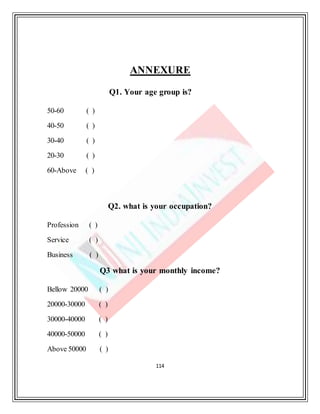 114
ANNEXURE
Q1. Your age group is?
50-60 ( )
40-50 ( )
30-40 ( )
20-30 ( )
60-Above ( )
Q2. what is your occupation?
Profession ( )
Service ( )
Business ( )
Q3 what is your monthly income?
Bellow 20000 ( )
20000-30000 ( )
30000-40000 ( )
40000-50000 ( )
Above 50000 ( )
 