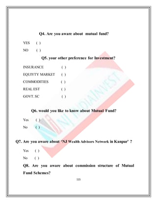 115
Q4. Are you aware about mutual fund?
YES ( )
NO ( )
Q5. your other preference for Investment?
INSURANCE ( )
EQUIYTY MARKET ( )
COMMODITIES ( )
REAL EST ( )
GOVT. SC ( )
Q6. would you like to know about Mutual Fund?
Yes ( )
No ( )
Q7. Are you aware about ‘NJ Wealth Advisors Network in Kanpur’ ?
Yes ( )
No ( )
Q8. Are you aware about commission structure of Mutual
Fund Schemes?
 