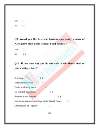 116
YES ( )
NO ( )
Q9. Would you like to attend business opportunity seminar of
NJ to know more about Mutual Fund business?
YES ( )
NO ( )
Q10. If, No then why you do not wish to sell Mutual fund to
your existing clients?
It is risky. ( )
Value pack is costly. ( )
Doubt in clearing exam. ( )
Do not find much time. ( )
Revenue is not lucrative. ( )
Not having enough knowledge about Mutual Funds. ( )
Other reason pls. Specify. ( )
 