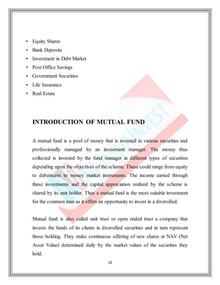 12
• Equity Shares
• Bank Deposits
• Investment in Debt Market
• Post Office Savings
• Government Securities
• Life Insurance
• Real Estate
INTRODUCTION OF MUTUAL FUND
A mutual fund is a pool of money that is invested in various securities and
professionally managed by an investment manager. The money thus
collected is invested by the fund manager in different types of securities
depending upon the objectives of the scheme. These could range from equity
to debentures to money market instruments. The income earned through
these investments and the capital appreciation realized by the scheme is
shared by its unit holder. Thus a mutual fund is the most suitable investment
for the common man as it offers an opportunity to invest in a diversified.
Mutual fund is also called unit trust or open ended trust a company that
invests the funds of its clients in diversified securities and in turn represent
those holding. They make continuous offering of new shares at NAV (Net
Asset Value) determined daily by the market values of the securities they
hold.
 