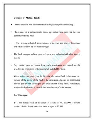 14
Concept of Mutual fund:-
• Many investors with common financial objectives pool their money
• Investors, on a proportionate basis, get mutual fund units for the sum
contributed to the pool
• The money collected from investors is invested into shares, debentures
and other securities by the fund manager
• The fund manager realizes gains or losses, and collects dividend or interest
income
• Any capital gains or losses from such investments are passed on the
investors in proportion of the number of units held by them
When an investor subscribes for the units of a mutual fund, he becomes part
owners of the assets of the fund in the same proportion as his contribution
amount put up with the corpus (the total amount of the fund). Mutual fund
investor is also known as mutual fund shareholder of units holders.
For Example:
1- If the market value of the assets of a fund is Rs. 100,000. The total
number of units issued to the investors is equal to 10,000.
 