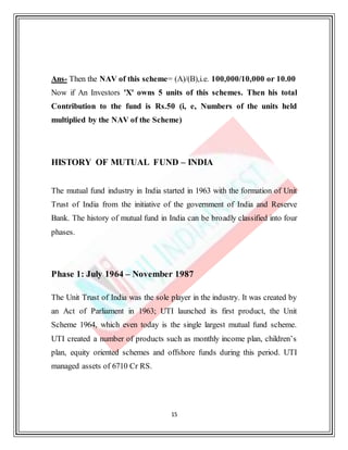 15
Ans- Then the NAV of this scheme= (A)/(B),i.e. 100,000/10,000 or 10.00
Now if An Investors 'X' owns 5 units of this schemes. Then his total
Contribution to the fund is Rs.50 (i, e, Numbers of the units held
multiplied by the NAV of the Scheme)
HISTORY OF MUTUAL FUND – INDIA
The mutual fund industry in India started in 1963 with the formation of Unit
Trust of India from the initiative of the government of India and Reserve
Bank. The history of mutual fund in India can be broadly classified into four
phases.
Phase 1: July 1964 – November 1987
The Unit Trust of India was the sole player in the industry. It was created by
an Act of Parliament in 1963; UTI launched its first product, the Unit
Scheme 1964, which even today is the single largest mutual fund scheme.
UTI created a number of products such as monthly income plan, children’s
plan, equity oriented schemes and offshore funds during this period. UTI
managed assets of 6710 Cr RS.
 