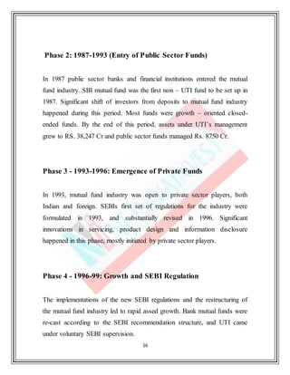 16
Phase 2: 1987-1993 (Entry of Public Sector Funds)
In 1987 public sector banks and financial institutions entered the mutual
fund industry. SBI mutual fund was the first non – UTI fund to be set up in
1987. Significant shift of investors from deposits to mutual fund industry
happened during this period. Most funds were growth – oriented closed-
ended funds. By the end of this period, assets under UTI’s management
grew to RS. 38,247 Cr and public sector funds managed Rs. 8750 Cr.
Phase 3 - 1993-1996: Emergence of Private Funds
In 1993, mutual fund industry was open to private sector players, both
Indian and foreign. SEBIs first set of regulations for the industry were
formulated in 1993, and substantially revised in 1996. Significant
innovations in servicing, product design and information disclosure
happened in this phase, mostly initiated by private sector players.
Phase 4 - 1996-99: Growth and SEBI Regulation
The implementations of the new SEBI regulations and the restructuring of
the mutual fund industry led to rapid assed growth. Bank mutual funds were
re-cast according to the SEBI recommendation structure, and UTI came
under voluntary SEBI supervision.
 