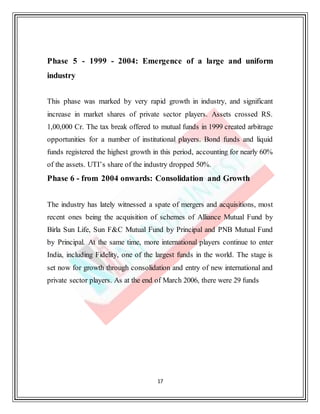 17
Phase 5 - 1999 - 2004: Emergence of a large and uniform
industry
This phase was marked by very rapid growth in industry, and significant
increase in market shares of private sector players. Assets crossed RS.
1,00,000 Cr. The tax break offered to mutual funds in 1999 created arbitrage
opportunities for a number of institutional players. Bond funds and liquid
funds registered the highest growth in this period, accounting for nearly 60%
of the assets. UTI’s share of the industry dropped 50%.
Phase 6 - from 2004 onwards: Consolidation and Growth
The industry has lately witnessed a spate of mergers and acquisitions, most
recent ones being the acquisition of schemes of Alliance Mutual Fund by
Birla Sun Life, Sun F&C Mutual Fund by Principal and PNB Mutual Fund
by Principal. At the same time, more international players continue to enter
India, including Fidelity, one of the largest funds in the world. The stage is
set now for growth through consolidation and entry of new international and
private sector players. As at the end of March 2006, there were 29 funds
 