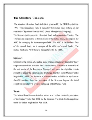 19
The Structure Consists:
The structure of mutual funds in India is governed by the SEBI Regulations,
1996. These regulations make it mandatory for mutual funds to have a 3-tier
structure of Sponsors-Trustee-AMC (Asset Management Company).
The Sponsor is the promoter of mutual fund, and appoints the Trustee. The
Trustees are responsible to the investors in the mutual funds, and appoint the
AMC for managing the investment portfolio. The AMC is the business face
of the mutual funds, as it manages all the affairs of mutual funds. The
mutual funds and AMC have to be registered by the SEBI.
Sponsor:
Sponsor is the person who acting alone or in combination with another body
corporate establishes a mutual fund. Sponsor must contribute at least 40% of
the net worth of the Investment Managed and meet the eligibility criteria
prescribed under the Securities and Exchange Board of India (Mutual Funds)
Regulations, 1996.The Sponsor is not responsible or liable for any loss or
shortfall resulting from the operation of the Schemes beyond the initial
contribution made by it towards setting up of the Mutual Fund
Trust:
The Mutual Fund is constituted as a trust in accordance with the provisions
of the Indian Trusts Act, 1882 by the Sponsor. The trust deed is registered
under the Indian Registration Act, 1908.
 