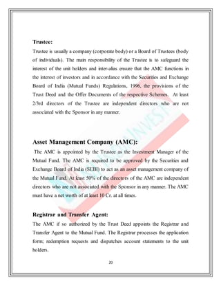 20
Trustee:
Trustee is usually a company (corporate body) or a Board of Trustees (body
of individuals). The main responsibility of the Trustee is to safeguard the
interest of the unit holders and inter-alias ensure that the AMC functions in
the interest of investors and in accordance with the Securities and Exchange
Board of India (Mutual Funds) Regulations, 1996, the provisions of the
Trust Deed and the Offer Documents of the respective Schemes. At least
2/3rd directors of the Trustee are independent directors who are not
associated with the Sponsor in any manner.
Asset Management Company (AMC):
The AMC is appointed by the Trustee as the Investment Manager of the
Mutual Fund. The AMC is required to be approved by the Securities and
Exchange Board of India (SEBI) to act as an asset management company of
the Mutual Fund. At least 50% of the directors of the AMC are independent
directors who are not associated with the Sponsor in any manner. The AMC
must have a net worth of at least 10 Cr. at all times.
Registrar and Transfer Agent:
The AMC if so authorized by the Trust Deed appoints the Registrar and
Transfer Agent to the Mutual Fund. The Registrar processes the application
form; redemption requests and dispatches account statements to the unit
holders.
 