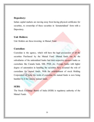 21
Depository:
Indian capital markets are moving away from having physical certificates for
securities, to ownership of these securities in ‘dematerialized’ form with a
Depository.
Unit Holders:
Unit Holders are those investing in Mutual Fund.
Custodian:
Custodian is the agency, which will have the legal possession of all the
securities Purchased by the Mutual Fund. Mutual funds run by the
subsidiaries of the nationalized banks had their respective sponsor banks as
custodians like Canada bank, SBI, PNB, etc. Foreign banks with higher
degree of automation in handling the securities have assumed the role of
custodians for mutual funds. With the establishment of stock Holding
Corporation of India the work of custodian for mutual funds is now being
handled by it for various mutual funds.
SEBI:
The Stock Exchange Board of India (SEBI) is regulatory authority of the
Mutual Funds
 