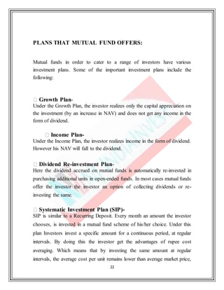 22
PLANS THAT MUTUAL FUND OFFERS:
Mutual funds in order to cater to a range of investors have various
investment plans. Some of the important investment plans include the
following:
Growth Plan-
Under the Growth Plan, the investor realizes only the capital appreciation on
the investment (by an increase in NAV) and does not get any income in the
form of dividend.
Income Plan-
Under the Income Plan, the investor realizes income in the form of dividend.
However his NAV will fall to the dividend.
Dividend Re-investment Plan-
Here the dividend accrued on mutual funds is automatically re-invested in
purchasing additional units in open-ended funds. In most cases mutual funds
offer the investor the investor an option of collecting dividends or re-
investing the same.
Systematic Investment Plan (SIP)-
SIP is similar to a Recurring Deposit. Every month an amount the investor
chooses, is invested in a mutual fund scheme of his/her choice. Under this
plan Investors invest a specific amount for a continuous period, at regular
intervals. By doing this the investor get the advantages of rupee cost
averaging. Which means that by investing the same amount at regular
intervals, the average cost per unit remains lower than average market price,
 