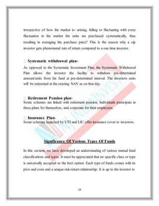 23
irrespective of how the market is- arising, falling or fluctuating with every
fluctuation in the market the units are purchased systematically, thus
resulting in averaging the purchase price? This is the reason why a sip
investor gets phenomenal rate of return compared to a one time investor.
Systematic withdrawal plan-
As opposed to the Systematic Investment Plan, the Systematic Withdrawal
Plan allows the investor the facility to withdraw pre-determined
amount/units from his fund at pre-determined interval. The investors units
will be redeemed at the existing NAV as on that day.
Retirement Pension plan-
Some schemes are linked with retirement pension. Individuals participate in
these plans for themselves, and corporate for their employees.
Insurance Plan-
Some schemes launched by UTI and LIC offer insurance cover to investors.
Significance Of Various Types Of Funds
In this section, we have developed an understanding of various mutual fund
classifications and types. It must be appreciated that no specific class or type
is universally accepted as the best option. Each type of funds comes with its
pros and cons and a unique risk-return relationship. It is up to the investor to
 