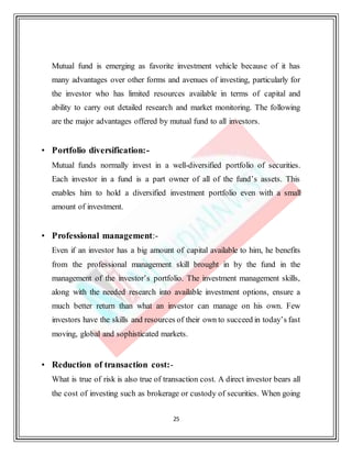 25
Mutual fund is emerging as favorite investment vehicle because of it has
many advantages over other forms and avenues of investing, particularly for
the investor who has limited resources available in terms of capital and
ability to carry out detailed research and market monitoring. The following
are the major advantages offered by mutual fund to all investors.
• Portfolio diversification:-
Mutual funds normally invest in a well-diversified portfolio of securities.
Each investor in a fund is a part owner of all of the fund’s assets. This
enables him to hold a diversified investment portfolio even with a small
amount of investment.
• Professional management:-
Even if an investor has a big amount of capital available to him, he benefits
from the professional management skill brought in by the fund in the
management of the investor’s portfolio. The investment management skills,
along with the needed research into available investment options, ensure a
much better return than what an investor can manage on his own. Few
investors have the skills and resources of their own to succeed in today’s fast
moving, global and sophisticated markets.
• Reduction of transaction cost:-
What is true of risk is also true of transaction cost. A direct investor bears all
the cost of investing such as brokerage or custody of securities. When going
 