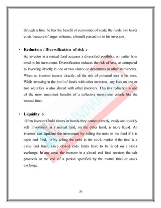 26
through a fund he has the benefit of economies of scale; the funds pay lesser
costs because of larger volumes, a benefit passed on to his investors.
• Reduction / Diversification of risk :-
An investor in a mutual fund acquires a diversified portfolio; no matter how
small is his investment. Diversification reduces the risk of loss, as compared
to investing directly in one or two shares or debentures or other instruments.
When an investor invests directly, all the risk of potential loss is his own.
While investing in the pool of funds with other investors, any loss on one or
two securities is also shared with other investors. This risk reduction is one
of the most important benefits of a collective investment vehicle like the
mutual fund.
• Liquidity :-
Often investors hold shares or bonds they cannot directly, easily and quickly
sell. Investment in a mutual fund, on the other hand, is more liquid. An
investor can liquidate the investment by selling the units to the fund if it is
open end fund, or by selling the units in the stock market if the fund is a
close end fund, since closed ends funds have to be listed on a stock
exchange. In any case, the investor in a closed end fund receives the sale
proceeds at the end of a period specified by the mutual fund or stock
exchange.
 