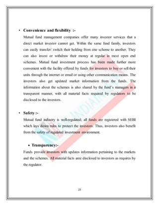 27
• Convenience and flexibility :-
Mutual fund management companies offer many investor services that a
direct market investor cannot get. Within the same fund family, investors
can easily transfer/ switch their holding from one scheme to another. They
can also invest or withdraw their money at regular in most open end
schemes. Mutual fund investment process has been made further more
convenient with the facility offered by funds for investors to buy or sell their
units through the internet or email or using other communication means. The
investors also get updated market information from the funds. The
information about the schemes is also shared by the fund’s managers in a
transparent manner, with all material facts required by regulators to be
disclosed to the investors.
• Safety :-
Mutual fund industry is well-regulated; all funds are registered with SEBI
which lays down rules to protect the investors. Thus, investors also benefit
from the safety of regulated investment environment.
 Transparency:-
Funds provide investors with updates information pertaining to the markets
and the schemes. All material facts aree disclosed to investors as requires by
the regulator.
 