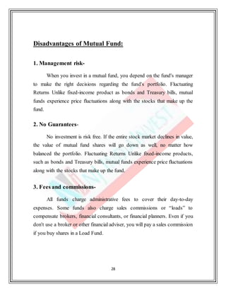 28
Disadvantages of Mutual Fund:
1. Management risk-
When you invest in a mutual fund, you depend on the fund's manager
to make the right decisions regarding the fund's portfolio. Fluctuating
Returns Unlike fixed-income product as bonds and Treasury bills, mutual
funds experience price fluctuations along with the stocks that make up the
fund.
2. No Guarantees-
No investment is risk free. If the entire stock market declines in value,
the value of mutual fund shares will go down as well, no matter how
balanced the portfolio. Fluctuating Returns Unlike fixed-income products,
such as bonds and Treasury bills, mutual funds experience price fluctuations
along with the stocks that make up the fund.
3. Fees and commissions-
All funds charge administrative fees to cover their day-to-day
expenses. Some funds also charge sales commissions or “loads” to
compensate brokers, financial consultants, or financial planners. Even if you
don't use a broker or other financial adviser, you will pay a sales commission
if you buy shares in a Load Fund.
 