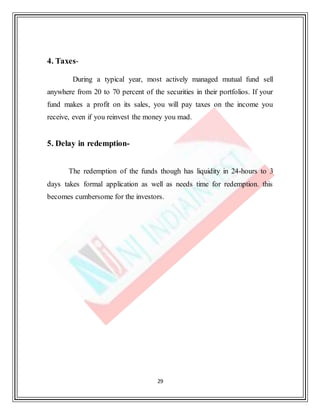 29
4. Taxes-
During a typical year, most actively managed mutual fund sell
anywhere from 20 to 70 percent of the securities in their portfolios. If your
fund makes a profit on its sales, you will pay taxes on the income you
receive, even if you reinvest the money you mad.
5. Delay in redemption-
The redemption of the funds though has liquidity in 24-hours to 3
days takes formal application as well as needs time for redemption. this
becomes cumbersome for the investors.
 