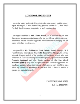3
ACKNOWLEDGEMENT
I am really happy and excited in representing this summer training project
report before you. I must express my gratitude towards N. J. India Invest
Pvt. Ltd. for giving mean opportunity to work on this report.
I am highly indebted to MR. Mohit Yadav, N. J. India Invest Pvt. Ltd.
Kanpur, my company project guide, who has provide me with the necessary
information and his valuable suggestion and comments on bringing out this
report in the best possible way.
I am grateful to Mr. Tribhuwan Nath Dubey ( Branch Manager, N. J.
Fund Network, Knapur) and Mr. Mohit Yadav( Unit Manager, N. J. Fund
Network, Kanpur) and all of the members of Mall Road branch, who have
helped me in a successful competition of this project, special mention of Mr.
Prakash Kundnani and other faculty member of UIM Mr. Vikash
Mehrotra (HOD), they have also provided me a valuable suggestions and
excellence guidance about this training, which proved very helpful to me a
utilize my theoretical knowledge in practical field. I have to words to
express my gratitude towards.
PRAVEEN KUMAR SINGH
Roll No. 1501170091
 